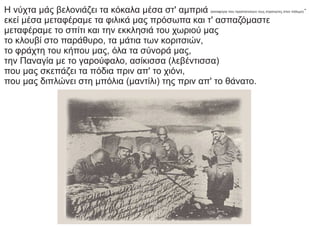 Η νύχτα μάς βελονιάζει τα κόκαλα μέσα στ' αμπριά (καταφύγια που προστατεύουν τους στρατιώτες στον πόλεμο)·
εκεί μέσα μεταφέραμε τα φιλικά μας πρόσωπα και τ' ασπαζόμαστε
μεταφέραμε το σπίτι και την εκκλησιά του χωριού μας
το κλουβί στο παράθυρο, τα μάτια των κοριτσιών,
το φράχτη του κήπου μας, όλα τα σύνορά μας,
την Παναγία με το γαρούφαλο, ασίκισσα (λεβέντισσα)
που μας σκεπάζει τα πόδια πριν απ' το χιόνι,
που μας διπλώνει στη μπόλια (μαντίλι) της πριν απ' το θάνατο.
 