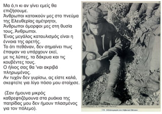 Μα ό,τι κι αν γίνει εμείς θα
επιζήσουμε.
Άνθρωποι κατοικούν μες στο πνεύμα
της Ελευθερίας αμέτρητοι,
Άνθρωποι όμορφοι μες στη θυσία
τους, Άνθρωποι.
Ένας μεγάλος καταυλισμός είναι η
έννοια της αρετής.
Το ότι πεθάναν, δεν σημαίνει πως
έπαψαν να υπάρχουν εκεί,
με τις λύπες, τα δάκρυα και τις
κουβέντες τους.
Ο ήλιος σας θα 'ναι ακριβά
πληρωμένος.
Αν τυχόν δεν γυρίσω, ας είστε καλά,
σκεφτείτε για λίγο πόσο μου στοίχισε.
(Σαν ήμουνα μικρός
καθρεφτιζόμουνα στα ρυάκια της
πατρίδας μου δεν ήμουν πλασμένος
για τον πόλεμο).
 