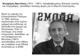 Μετά την κήρυξη του
Ελληνοϊταλικού Πολέμου,
το 1940, αμέσως,
στρατεύτηκε στην πρώτη
γραμμή και κινδύνεψε να
σκοτωθεί στο ύψωμα της
Κλεισούρας. Όταν το
σύνταγμα, στο οποίο
υπηρετούσε, διαλύθηκε -με
την κατάρρευση του
Μετώπου (1941)-
κατευθύνθηκε στην Αθήνα
και εντάχθηκε στην Εθνική
Αντίσταση με το ΕΑΜ.
Νικηφόρος Βρεττάκος (1912 – 1991), πολυβραβευμένος Έλληνας ποιητής
και πεζογράφος, προτάθηκε τέσσερις φορές για το Νόμπελ Λογοτεχνίας.
 