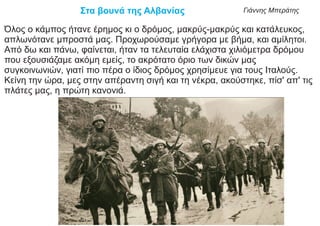 Στα βουνά της Αλβανίας Γιάννης Μπεράτης
Όλος ο κάμπος ήτανε έρημος κι ο δρόμος, μακρύς-μακρύς και κατάλευκος,
απλωνότανε μπροστά μας. Προχωρούσαμε γρήγορα με βήμα, και αμίλητοι.
Από δω και πάνω, φαίνεται, ήταν τα τελευταία ελάχιστα χιλιόμετρα δρόμου
που εξουσιάζαμε ακόμη εμείς, το ακρότατο όριο των δικών μας
συγκοινωνιών, γιατί πιο πέρα ο ίδιος δρόμος χρησίμευε για τους Ιταλούς.
Κείνη την ώρα, μες στην απέραντη σιγή και τη νέκρα, ακούστηκε, πίσ' απ' τις
πλάτες μας, η πρώτη κανονιά.
 