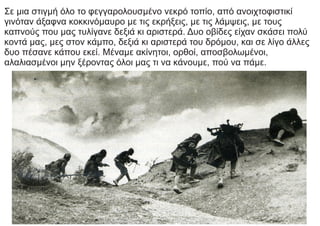 Σε μια στιγμή όλο το φεγγαρολουσμένο νεκρό τοπίο, από ανοιχτοφιστικί
γινόταν άξαφνα κοκκινόμαυρο με τις εκρήξεις, με τις λάμψεις, με τους
καπνούς που μας τυλίγανε δεξιά κι αριστερά. Δυο οβίδες είχαν σκάσει πολύ
κοντά μας, μες στον κάμπο, δεξιά κι αριστερά του δρόμου, και σε λίγο άλλες
δυο πέσανε κάπου εκεί. Μέναμε ακίνητοι, ορθοί, αποσβολωμένοι,
αλαλιασμένοι μην ξέροντας όλοι μας τι να κάνουμε, πού να πάμε.
 