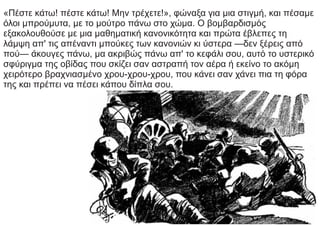 «Πέστε κάτω! πέστε κάτω! Μην τρέχετε!», φώναξα για μια στιγμή, και πέσαμε
όλοι μπρούμυτα, με το μούτρο πάνω στο χώμα. Ο βομβαρδισμός
εξακολουθούσε με μια μαθηματική κανονικότητα και πρώτα έβλεπες τη
λάμψη απ' τις απέναντι μπούκες των κανονιών κι ύστερα —δεν ξέρεις από
πού— άκουγες πάνω, μα ακριβώς πάνω απ' το κεφάλι σου, αυτό το υστερικό
σφύριγμα της οβίδας που σκίζει σαν αστραπή τον αέρα ή εκείνο το ακόμη
χειρότερο βραχνιασμένο χρου-χρου-χρου, που κάνει σαν χάνει πια τη φόρα
της και πρέπει να πέσει κάπου δίπλα σου.
 