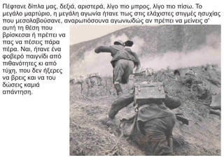 Πέφτανε δίπλα μας, δεξιά, αριστερά, λίγο πιο μπρος, λίγο πιο πίσω. Το
μεγάλο μαρτύριο, η μεγάλη αγωνία ήτανε πως στις ελάχιστες στιγμές ησυχίας
που μεσολαβούσανε, αναρωτιόσουνα αγωνιωδώς αν πρέπει να μείνεις σ'
αυτή τη θέση που
βρίσκεσαι ή πρέπει να
πας να πέσεις πάρα
πέρα. Ναι, ήτανε ένα
φοβερό παιγνίδι από
πιθανότητες κι από
τύχη, που δεν ήξερες
να βρεις και να του
δώσεις καμιά
απάντηση.
 