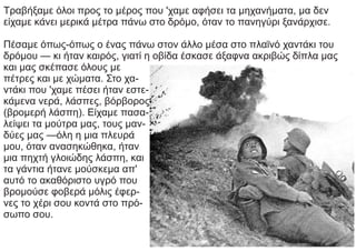 Τραβήξαμε όλοι προς το μέρος που 'χαμε αφήσει τα μηχανήματα, μα δεν
είχαμε κάνει μερικά μέτρα πάνω στο δρόμο, όταν το πανηγύρι ξανάρχισε.
Πέσαμε όπως-όπως ο ένας πάνω στον άλλο μέσα στο πλαϊνό χαντάκι του
δρόμου — κι ήταν καιρός, γιατί η οβίδα έσκασε άξαφνα ακριβώς δίπλα μας
και μας σκέπασε όλους με
πέτρες και με χώματα. Στο χα-
ντάκι που 'χαμε πέσει ήταν εστε-
κάμενα νερά, λάσπες, βόρβορος
(βρομερή λάσπη). Είχαμε πασα-
λείψει τα μούτρα μας, τους μαν-
δύες μας —όλη η μια πλευρά
μου, όταν ανασηκώθηκα, ήταν
μια πηχτή γλοιώδης λάσπη, και
τα γάντια ήτανε μούσκεμα απ'
αυτό το ακαθόριστο υγρό που
βρομούσε φοβερά μόλις έφερ-
νες το χέρι σου κοντά στο πρό-
σωπο σου.
 