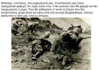 Φτάσαμε, επιτέλους, στα μηχανήματά μας. Η κατάστασή μας ήτανε
πραγματικά φοβερή. Αν τώρα ήτανε έτσι, τι θα γινότανε σαν θα χάραζε και θα
προχωρούσε η μέρα; Πώς θα καθόμαστε σ' αυτή τη Σούκα που δεν
συναντούσες ψυχή ζώσα και κάτω από ένα συνεχή βομβαρδισμό, τελείως
ακάλυπτοι κι όλοι μας τελείως άπειροι;
 