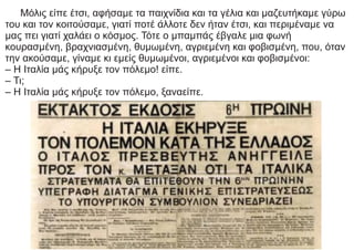 Μόλις είπε έτσι, αφήσαμε τα παιχνίδια και τα γέλια και μαζευτήκαμε γύρω
του και τον κοιτούσαμε, γιατί ποτέ άλλοτε δεν ήταν έτσι, και περιμέναμε να
μας πει γιατί χαλάει ο κόσμος. Τότε ο μπαμπάς έβγαλε μια φωνή
κουρασμένη, βραχνιασμένη, θυμωμένη, αγριεμένη και φοβισμένη, που, όταν
την ακούσαμε, γίναμε κι εμείς θυμωμένοι, αγριεμένοι και φοβισμένοι:
– Η Ιταλία μάς κήρυξε τον πόλεμο! είπε.
– Τι;
– Η Ιταλία μάς κήρυξε τον πόλεμο, ξαναείπε.
 