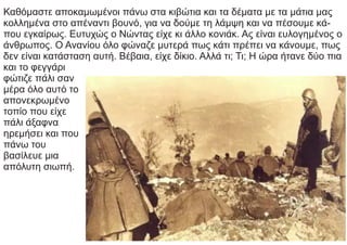Καθόμαστε αποκαμωμένοι πάνω στα κιβώτια και τα δέματα με τα μάτια μας
κολλημένα στο απέναντι βουνό, για να δούμε τη λάμψη και να πέσουμε κά-
που εγκαίρως. Ευτυχώς ο Νώντας είχε κι άλλο κονιάκ. Ας είναι ευλογημένος ο
άνθρωπος. Ο Ανανίου όλο φώναζε μυτερά πως κάτι πρέπει να κάνουμε, πως
δεν είναι κατάσταση αυτή. Βέβαια, είχε δίκιο. Αλλά τι; Τι; Η ώρα ήτανε δύο πια
και το φεγγάρι
φώτιζε πάλι σαν
μέρα όλο αυτό το
απονεκρωμένο
τοπίο που είχε
πάλι άξαφνα
ηρεμήσει και που
πάνω του
βασίλευε μια
απόλυτη σιωπή.
 