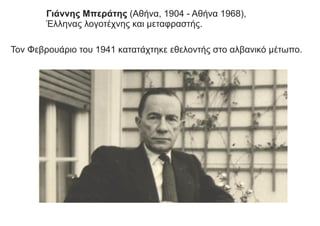 Τον Φεβρουάριο του 1941 κατατάχτηκε εθελοντής στο αλβανικό μέτωπο.
Γιάννης Μπεράτης (Αθήνα, 1904 - Αθήνα 1968),
Έλληνας λογοτέχνης και μεταφραστής.
 