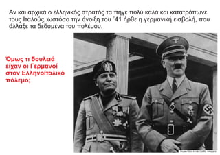 Αν και αρχικά ο ελληνικός στρατός τα πήγε πολύ καλά και κατατρόπωνε
τους Ιταλούς, ωστόσο την άνοιξη του ΄41 ήρθε η γερμανική εισβολή, που
άλλαξε τα δεδομένα του πολέμου.
Όμως τι δουλειά
είχαν οι Γερμανοί
στον Ελληνοϊταλικό
πόλεμο;
 