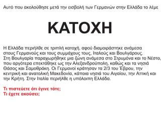 Αυτό που ακολούθησε μετά την εισβολή των Γερμανών στην Ελλάδα το λέμε
Η Ελλάδα περιήλθε σε τριπλή κατοχή, αφού διαμοιράστηκε ανάμεσα
στους Γερμανούς και τους συμμάχους τους, Iταλούς και Bουλγάρους.
Στη Bουλγαρία παραχωρήθηκε μια ζώνη ανάμεσα στο Στρυμόνα και το Nέστο,
που αργότερα επεκτάθηκε ως την Αλεξανδρούπολη, καθώς και τα νησιά
Θάσος και Σαμοθράκη. Oι Γερμανοί κράτησαν τα 2/3 του Έβρου, την
κεντρική και ανατολική Mακεδονία, κάποια νησιά του Aιγαίου, την Aττική και
την Kρήτη. Στην Iταλία περιήλθε η υπόλοιπη Eλλάδα.
Τι πιστεύετε ότι έγινε τότε;
Τι έχετε ακούσει;
ΚΑΤΟΧΗ
 