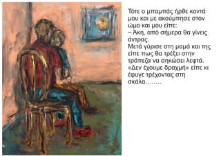 Τότε ο μπαμπάς ήρθε κοντά
μου και με ακούμπησε στον
ώμο και μου είπε:
– Άκη, από σήμερα θα γίνεις
άντρας.
Μετά γύρισε στη μαμά και της
είπε πως θα τρέξει στην
τράπεζα να σηκώσει λεφτά.
«Δεν έχουμε δραχμή» είπε κι
έφυγε τρέχοντας στη
σκάλα……..
 