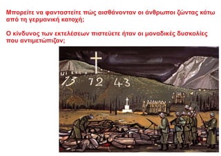 Μπορείτε να φανταστείτε πώς αισθάνονταν οι άνθρωποι ζώντας κάτω
από τη γερμανική κατοχή;
Ο κίνδυνος των εκτελέσεων πιστεύετε ήταν οι μοναδικές δυσκολίες
που αντιμετώπιζαν;
 