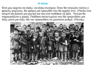 Η πείνα
Έτσι μου έρχεται να κλαίω, να κλαίω συνέχεια. Όταν θα τελειώσει τούτος ο
φριχτός χειμώνας, θα γράψω μια τραγωδία που θα αρχίζει έτσι: «Πατάω ένα
κουμπί και βγαίνει μια χοντρή και λέει στα παιδάκια νιξ φαΐ». Ύστερα θα
παρουσιάζεται ο χορός. Παιδάκια σκελετωμένα που θα τραγουδάνε μια
λέξη, μόνο μια λέξη. Θα την τραγουδάνε σε μονότονο ρυθμό: «Πεινάω.
 