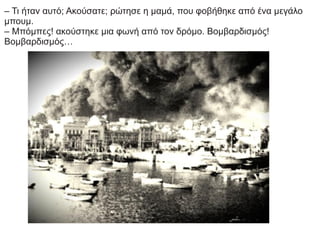 – Τι ήταν αυτό; Ακούσατε; ρώτησε η μαμά, που φοβήθηκε από ένα μεγάλο
μπουμ.
– Μπόμπες! ακούστηκε μια φωνή από τον δρόμο. Βομβαρδισμός!
Βομβαρδισμός…
 