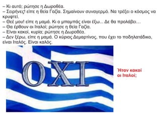 – Κι αυτό; ρώτησε η Δωροθέα.
– Σειρήνες! είπε η θεία Γαζία. Σημαίνουν συναγερμό. Να τρέξει ο κόσμος να
κρυφτεί.
– Θεέ μου! είπε η μαμά. Κι ο μπαμπάς είναι έξω... Δε θα προλάβει…
– Θα έρθουν οι Ιταλοί; ρώτησε η θεία Γαζία.
– Είναι κακοί, κυρία; ρώτησε η Δωροθέα.
– Δεν ξέρω, είπε η μαμά. Ο κύριος Δεμαρτίνος, που έχει το ποδηλατάδικο,
είναι Ιταλός. Είναι καλός.
Ήταν κακοί
οι Ιταλοί;
 