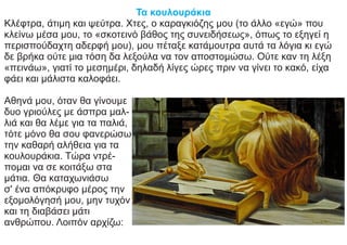 Τα κουλουράκια
Κλέφτρα, άτιμη και ψεύτρα. Χτες, ο καραγκιόζης μου (το άλλο «εγώ» που
κλείνω μέσα μου, το «σκοτεινό βάθος της συνειδήσεως», όπως το εξηγεί η
περισπούδαχτη αδερφή μου), μου πέταξε κατάμουτρα αυτά τα λόγια κι εγώ
δε βρήκα ούτε μια τόση δα λεξούλα να τον αποστομώσω. Ούτε καν τη λέξη
«πεινάω», γιατί το μεσημέρι, δηλαδή λίγες ώρες πριν να γίνει το κακό, είχα
φάει και μάλιστα καλοφάει.
Αθηνά μου, όταν θα γίνουμε
δυο γριούλες με άσπρα μαλ-
λιά και θα λέμε για τα παλιά,
τότε μόνο θα σου φανερώσω
την καθαρή αλήθεια για τα
κουλουράκια. Τώρα ντρέ-
πομαι να σε κοιτάξω στα
μάτια. Θα καταχωνιάσω
σ' ένα απόκρυφο μέρος την
εξομολόγησή μου, μην τυχόν
και τη διαβάσει μάτι
ανθρώπου. Λοιπόν αρχίζω:
 