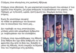 Ο Δήμος είναι κλεισμένος στις φυλακές Αβέρωφ.
Ο Δήμος είναι ηθοποιός. Σε μια γιορταστική συγκέντρωση που κάναμε σ' ένα
σχολείο στην Κυψέλη, μια μέρα απάγγειλε το Δωδεκάλογο του γύφτου, του
Παλαμά, με τη δυνατή, ωραία, ζεστή φωνή του. Θυμάμαι αυτούς τους
στίχους:
Εμείς δε γονατίσαμε σκυφτοί
τα πόδια να φιλήσουμε του δυνατού
σαν τα σκουλήκια που πατεί μας...
Δεν πρόλαβε να τους αποτελειώσει,
μπήκαν μέσα κάτι μαυριδεροί άνθρωποι
με «καβουράκια» και τον συλλάβανε.
Ο Δήμος είναι πρωτοξάδερφος της Αθηνάς.
Στην Αθήνα δεν έχει άλλο άνθρωπο να τον
φροντίζει έξω από τη θεία του, δηλαδή τη
μάνα της Αθηνάς. Αυτή ετοιμάζει τα δέματα
που του πηγαίνουμε στις φυλακές.
 