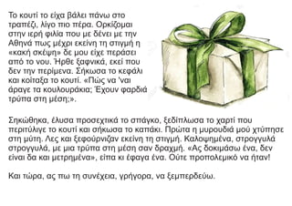 Το κουτί το είχα βάλει πάνω στο
τραπέζι, λίγο πιο πέρα. Ορκίζομαι
στην ιερή φιλία που με δένει με την
Αθηνά πως μέχρι εκείνη τη στιγμή η
«κακή σκέψη» δε μου είχε περάσει
από το νου. Ήρθε ξαφνικά, εκεί που
δεν την περίμενα. Σήκωσα το κεφάλι
και κοίταξα το κουτί. «Πώς να 'ναι
άραγε τα κουλουράκια; Έχουν φαρδιά
τρύπα στη μέση;».
Σηκώθηκα, έλυσα προσεχτικά το σπάγκο, ξεδίπλωσα το χαρτί που
περιτύλιγε το κουτί και σήκωσα το καπάκι. Πρώτα η μυρουδιά μού χτύπησε
στη μύτη. Λες και ξεφούρνιζαν εκείνη τη στιγμή. Καλοψημένα, στρογγυλά
στρογγυλά, με μια τρύπα στη μέση σαν δραχμή. «Ας δοκιμάσω ένα, δεν
είναι δα και μετρημένα», είπα κι έφαγα ένα. Ούτε προπολεμικό να ήταν!
Και τώρα, ας πω τη συνέχεια, γρήγορα, να ξεμπερδεύω.
 