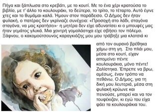 Πήγα και ξάπλωσα στο κρεβάτι, με το κουτί. Με το ένα χέρι κρατούσα το
βιβλίο, με τ' άλλο το κουλουράκι, το δεύτερο, το τρίτο, το τέταρτο. Αυτό έγινε
χτες και το θυμάμαι καλά. Ήμουν στον παράδεισο. Ο Δήμος δεν ήταν
φυλακή, ο πατέρας δεν γκρίνιαζε συνέχεια: «Προσοχή στο λάδι, σταγόνα
σταγόνα, να μας κρατήσει»· η μητέρα δεν είχε αδυνατίσει κι ο μπουφές μας
ήταν γεμάτος γλυκά. Μια χοντρή γομολάστιχα είχε σβήσει τον πόλεμο.
Ξάφνου, ο κακομούτσουνος καραγκιόζης μου μου τράβηξε μια κλοτσιά κι
από τον ουρανό βρέθηκα
χάμω στη γη. Στο πλάι μου,
μέσα στο κουτί, είχαν
απομείνει πέντε
κουλουράκια, μόνο πέντε!
Ζαλίστηκα. Έπρεπε να βρω,
αμέσως, έναν τρόπο να
πεθάνω. Ο Δήμος, για τη
δική μου λευτεριά, μέσα στη
φυλακή κρύωνε και
πεινούσε, μπορεί και να τον
τουφέκιζαν, κι εγώ του είχα
φάει τα κουλουράκια του.
 