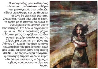 Ο καραγκιόζης μου, καθισμένος
πάνω στα στραβοκάνικα ποδάρια
του, χασκογελούσε και ψιθύριζε:
«Είσαι μια κλέφτρα και μια άτιμη και
σε λίγο θα γίνεις και ψεύτρα».
Σηκώθηκα, τύλιξα μάνι μάνι το κουτί,
το έδεσα με το σπάγκο, το έβαλα σ'
ένα δίχτυ κι ετοιμάστηκα για το
επισκεπτήριο. Στο δρόμο συγύριζα το
ψέμα μου. Μια κι ο φύλακας ψάχνει
τα δέματα, μπας και κρύβουνε κανένα
σουγιά, μαχαίρι ή όπλο, αν ποτέ ο
Δήμος, μια μέρα, πει στη μάνα της
Αθηνάς «Τι ωραία που ήταν τα πέντε
κουλουράκια που μου έστειλες, καλή
μου θεία», και κείνη μπήξει τις φωνές
«ΠΕΝΤΕ; δε λες καλύτερα πενήντα»,
η απάντηση έπρεπε να δοθεί τώρα:
«Τα έκλεψε ο φύλακας, ο δήμιος, ο
εχθρός που ρουφάει το αίμα του
λαού».
 