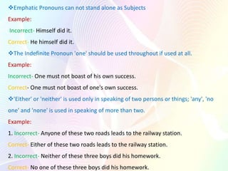 A Pronoun must agree with its antecedent in person, number and gender.
Example:
Incorrect- Each of these boys has done th...