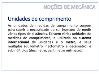 Unidades de comprimento
As unidades de medidas de comprimento surgem
para suprir a necessidade do ser humano de medir
vários tipos de distâncias. Existem várias unidades de
medidas de comprimento, a utilizada no sistema
internacional de unidades é o metro, e seus
múltiplos (quilômetro, hectômetro e decâmetro) e
submúltiplos (decímetro, centímetro milímetro).
 