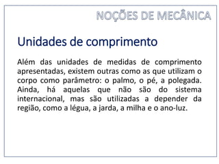 Unidades de comprimento
Além das unidades de medidas de comprimento
apresentadas, existem outras como as que utilizam o
corpo como parâmetro: o palmo, o pé, a polegada.
Ainda, há aquelas que não são do sistema
internacional, mas são utilizadas a depender da
região, como a légua, a jarda, a milha e o ano-luz.
 