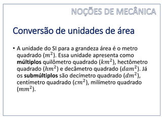 Conversão de unidades de área
• A unidade do SI para a grandeza área é o metro
quadrado (𝑚2). Essa unidade apresenta como
múltiplos quilômetro quadrado (𝑘𝑚2), hectômetro
quadrado (ℎ𝑚2) e decâmetro quadrado (𝑑𝑎𝑚2). Já
os submúltiplos são decímetro quadrado (𝑑𝑚2),
centímetro quadrado (𝑐𝑚2), milímetro quadrado
(𝑚𝑚2).
 