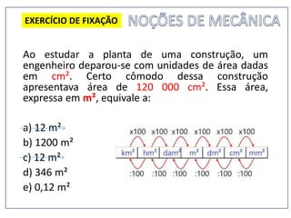 Ao estudar a planta de uma construção, um
engenheiro deparou-se com unidades de área dadas
em cm². Certo cômodo dessa construção
apresentava área de 120 000 cm². Essa área,
expressa em m², equivale a:
a) 12 m²
b) 1200 m²
c) 12 m²
d) 346 m²
e) 0,12 m²
EXERCÍCIO DE FIXAÇÃO
 
