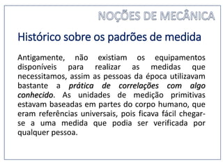 Histórico sobre os padrões de medida
Antigamente, não existiam os equipamentos
disponíveis para realizar as medidas que
necessitamos, assim as pessoas da época utilizavam
bastante a prática de correlações com algo
conhecido. As unidades de medição primitivas
estavam baseadas em partes do corpo humano, que
eram referências universais, pois ficava fácil chegar-
se a uma medida que podia ser verificada por
qualquer pessoa.
 