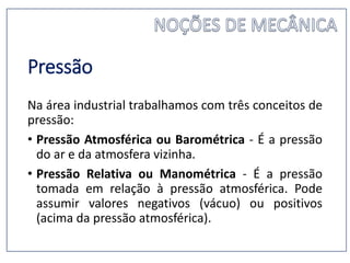 Pressão
Na área industrial trabalhamos com três conceitos de
pressão:
• Pressão Atmosférica ou Barométrica - É a pressão
do ar e da atmosfera vizinha.
• Pressão Relativa ou Manométrica - É a pressão
tomada em relação à pressão atmosférica. Pode
assumir valores negativos (vácuo) ou positivos
(acima da pressão atmosférica).
 