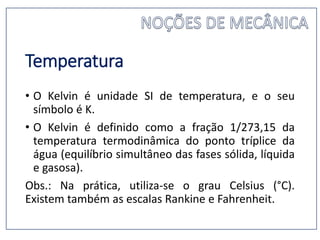 Temperatura
• O Kelvin é unidade SI de temperatura, e o seu
símbolo é K.
• O Kelvin é definido como a fração 1/273,15 da
temperatura termodinâmica do ponto tríplice da
água (equilíbrio simultâneo das fases sólida, líquida
e gasosa).
Obs.: Na prática, utiliza-se o grau Celsius (°C).
Existem também as escalas Rankine e Fahrenheit.
 