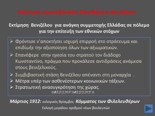 Πολιτικές πρωτοβουλίες Ελευθέριου Βενιζέλου
 Φρόντισε ν’αποκτήσει ισχυρή επιρροή στο στράτευμα και
επιδίωξε την αξιοποίηση όλων των αξιωματικών.
 Επανέφερε στην ηγεσία του στρατού τον διάδοχο
Κωνσταντίνο, πράγμα που προκάλεσε αντιδράσεις ανάμεσα
στους βενιζελικούς.
 Συμβιβαστική στάση Βενιζέλου απέναντι στη μοναρχία .
 Μέτρα υπέρ των ασθενέστερων κοινωνικών τάξεων.
 Στρατιωτική ανασυγκρότηση της χώρας.
Εκτίμηση Βενιζέλου για ανάγκη συμμετοχής Ελλάδας σε πόλεμο
για την επίτευξη των εθνικών στόχων
Μάρτιος 1912: εκλογικός θρίαμβος Κόμματος των Φιλελευθέρων
Εκλογή μεγάλου αριθμού νέων βουλευτών
 