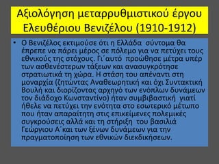 Αξιολόγηση μεταρρυθμιστικού έργου
Ελευθέριου Βενιζέλου (1910-1912)
• Ο Βενιζέλος εκτιμούσε ότι η Ελλάδα σύντομα θα
έπρεπε να πάρει μέρος σε πόλεμο για να πετύχει τους
εθνικούς της στόχους. Γι΄αυτό προώθησε μέτρα υπέρ
των ασθενέστερων τάξεων και ανασυγκρότησε
στρατιωτικά τη χώρα. Η στάση του απέναντι στη
μοναρχία (ζητώντας Αναθεωρητική και όχι Συντακτική
Βουλή και διορίζοντας αρχηγό των ενόπλων δυνάμεων
τον διάδοχο Κωνσταντίνο) ήταν συμβιβαστική γιατί
ήθελε να πετύχει την ενότητα στο εσωτερικό μέτωπο
που ήταν απαραίτητη στις επικείμενες πολεμικές
συγκρούσεις αλλά και τη στήριξη του βασιλιά
Γεώργιου Α΄και των ξένων δυνάμεων για την
πραγματοποίηση των εθνικών διεκδικήσεων.
 
