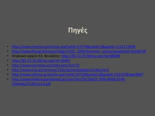 Πηγές
• http://www.imerisia.gr/article.asp?catid=13774&subid=2&pubid=112217360#
• http://www.fhw.gr/chronos/14/gr/1923_1940/domestic_policy/people/02.html#TOP
• Ψηφιακό αρχείο Ελ. Βενιζέλος: http://85.72.35.68/rec.asp?id=88098
• http://85.72.35.68/rec.asp?id=39492
• http://www.veniselos.gr/index.php?cid=22
• http://www.ime.gr/chronos/13/gr/general/gallery/index.html
• http://www.ethnos.gr/article.asp?catid=22733&subid=2&pubid=133197&tag=8967
• http://www.hellenicparliament.gr/UserFiles/f3c70a23-7696-49db-9148-
f24dce6a27c8/syn14.pdf
 