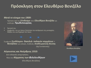 Μετά το κίνημα του 1909:
Πρόταση από τον Σύνδεσμο στον Ελευθέριο Βενιζέλο για
ανάληψη Πρωθυπουργίας.
 Άρνησή του
 Διαφωνία του με όσους ζητούσαν την κατάργηση της μοναρχίας .
Φόβος του για διχασμό του λαού.
Συμφωνία Συνδέσμου- Βασιλιά- παλαιών κομμάτων –
Βενιζέλου για εκλογές. Ανάδειξη Αναθεωρητικής Βουλής
(όχι Συντακτικής)
Αύγουστος και Νοέμβριος 1910:
Δύο εκλογικές αναμετρήσεις
Νίκη του Κόμματος των Φιλελευθέρων
(Ελευθέριος Βενιζέλος)
Ελευθέριος Βενιζέλος
Πρόσκληση στον Ελευθέριο Βενιζέλο
 