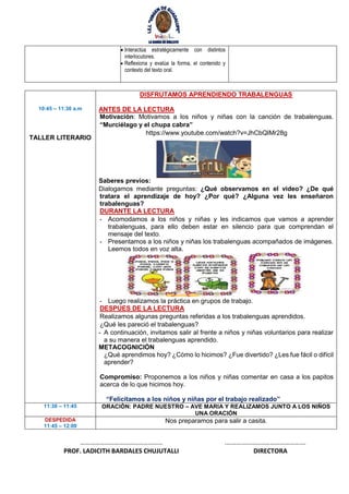  Interactúa estratégicamente con distintos
interlocutores.
 Reflexiona y evalúa la forma, el contenido y
contexto del texto oral.
10:45 – 11:30 a.m
TALLER LITERARIO
DISFRUTAMOS APRENDIENDO TRABALENGUAS
ANTES DE LA LECTURA
Motivación: Motivamos a los niños y niñas con la canción de trabalenguas.
“Murciélago y el chupa cabra”
https://www.youtube.com/watch?v=JhCbQIMr28g
Saberes previos:
Dialogamos mediante preguntas: ¿Qué observamos en el video? ¿De qué
tratara el aprendizaje de hoy? ¿Por qué? ¿Alguna vez les enseñaron
trabalenguas?
DURANTE LA LECTURA
- Acomodamos a los niños y niñas y les indicamos que vamos a aprender
trabalenguas, para ello deben estar en silencio para que comprendan el
mensaje del texto.
- Presentamos a los niños y niñas los trabalenguas acompañados de imágenes.
Leemos todos en voz alta.
- Luego realizamos la práctica en grupos de trabajo.
DESPUES DE LA LECTURA
Realizamos algunas preguntas referidas a los trabalenguas aprendidos.
¿Qué les pareció el trabalenguas?
- A continuación, invitamos salir al frente a niños y niñas voluntarios para realizar
a su manera el trabalenguas aprendido.
METACOGNICIÓN
¿Qué aprendimos hoy? ¿Cómo lo hicimos? ¿Fue divertido? ¿Les fue fácil o difícil
aprender?
Compromiso: Proponemos a los niños y niñas comentar en casa a los papitos
acerca de lo que hicimos hoy.
“Felicitamos a los niños y niñas por el trabajo realizado”
11:30 – 11:45 ORACIÒN: PADRE NUESTRO – AVE MARIA Y REALIZAMOS JUNTO A LOS NIÑOS
UNA ORACIÓN
DESPEDIDA
11:45 – 12:00
Nos preparamos para salir a casita.
…………………………………………… .………………………………………….
PROF. LADICITH BARDALES CHUJUTALLI DIRECTORA
 