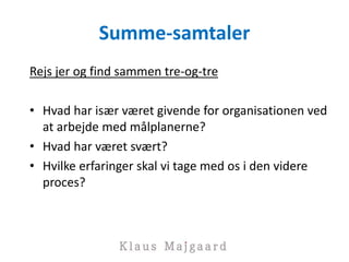 Summe-samtaler
Rejs jer og find sammen tre-og-tre
• Hvad har især været givende for organisationen ved
at arbejde med målplanerne?
• Hvad har været svært?
• Hvilke erfaringer skal vi tage med os i den videre
proces?
 