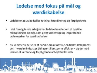 Ledelse med fokus på mål og
værdiskabelse
• Ledelse er at skabe fælles retning, koordinering og forpligtethed
• I det forudgående arbejde har ledelse handlet om at opstille
målsætninger og mål, som giver væsentlige og inspirerende
pejlemærker for værdiskabelsen
• Nu kommer ledelse til at handle om at udvikle en fælles læreproces
om, hvordan indsatser bidrager til bestemte effekter – og dermed
former et lærende og forpligtende arbejdsfællesskab
 