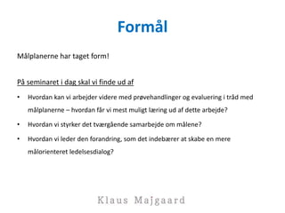 Formål
Målplanerne har taget form!
På seminaret i dag skal vi finde ud af
• Hvordan kan vi arbejder videre med prøvehandlinger og evaluering i tråd med
målplanerne – hvordan får vi mest muligt læring ud af dette arbejde?
• Hvordan vi styrker det tværgående samarbejde om målene?
• Hvordan vi leder den forandring, som det indebærer at skabe en mere
målorienteret ledelsesdialog?
 