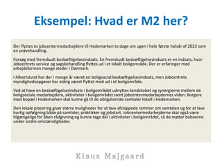 Eksempel: Hvad er M2 her?
Der flyttes to jobcentermedarbejdere til Hedemarken to dage om ugen i hele første halvår af 2023 som
en prøvehandling.
Forsøg med fremskudt beskæftigelsesindsats. En fremskudt beskæftigelsesindsats er en indsats, hvor
Jobcentrets service og sagsbehandling flyttes ud i et lokalt boligområde. Der er erfaringer med
arbejdsformen mange steder i Danmark.
I Albertslund har der i mange år været en boligsocial beskæftigelsesindsats, men Jobcentrets
myndighedsopgaver har aldrig været flyttet med ud i et boligområde.
Ved at have en beskæftigelsesindsats i boligområdet udnyttes kendskabet og synergierne mellem de
boligsociale medarbejdere, aktiviteter i boligområdet samt jobcentermedarbejdernes viden. Borgere
med bopæl i Hedemarken skal kunne gå til de obligatoriske samtaler lokalt i Hedemarken.
Den lokale placering giver større muligheder for at lave afslappede rammer om samtalen og for at lave
hurtig opfølgning både på samtaler, praktikker og jobstart. Jobcentermedarbejderne skal også være
tilgængelige for åben rådgivning og kunne tage del i aktiviteter i boligområdet, så de møder beboerne
under andre omstændigheder.
 