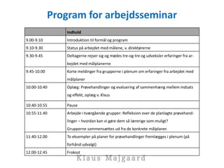 Program for arbejdsseminar
Indhold
9.00-9.10 Introduktion til formål og program
9.10-9.30 Status på arbejdet med målene, v. direktørerne
9.30-9.45 Deltagerne rejser sig og mødes tre-og-tre og udveksler erfaringer fra ar-
bejdet med målplanerne
9.45-10.00 Korte meldinger fra grupperne i plenum om erfaringer fra arbejdet med
målplaner
10.00-10.40 Oplæg: Prøvehandlinger og evaluering af sammenhæng mellem indsats
og effekt, oplæg v. Klaus
10.40-10.55 Pause
10.55-11.40 Arbejde i tværgående grupper: Refleksion over de planlagte prøvehand-
linger – hvordan kan vi gøre dem så lærerige som muligt?
Grupperne sammensættes ud fra de konkrete målplaner.
11.40-12.00 To eksempler på planer for prøvehandlinger fremlægges i plenum (på
forhånd udvalgt)
12.00-12.45 Frokost
 