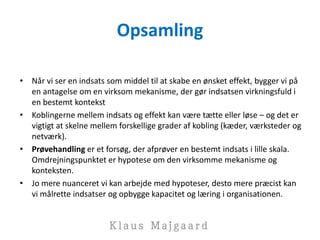 Opsamling
• Når vi ser en indsats som middel til at skabe en ønsket effekt, bygger vi på
en antagelse om en virksom mekanisme, der gør indsatsen virkningsfuld i
en bestemt kontekst
• Koblingerne mellem indsats og effekt kan være tætte eller løse – og det er
vigtigt at skelne mellem forskellige grader af kobling (kæder, værksteder og
netværk).
• Prøvehandling er et forsøg, der afprøver en bestemt indsats i lille skala.
Omdrejningspunktet er hypotese om den virksomme mekanisme og
konteksten.
• Jo mere nuanceret vi kan arbejde med hypoteser, desto mere præcist kan
vi målrette indsatser og opbygge kapacitet og læring i organisationen.
 