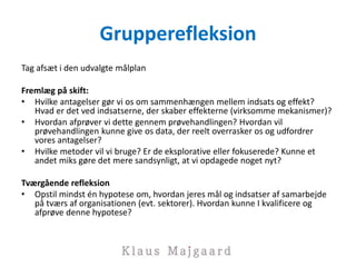 Grupperefleksion
Tag afsæt i den udvalgte målplan
Fremlæg på skift:
• Hvilke antagelser gør vi os om sammenhængen mellem indsats og effekt?
Hvad er det ved indsatserne, der skaber effekterne (virksomme mekanismer)?
• Hvordan afprøver vi dette gennem prøvehandlingen? Hvordan vil
prøvehandlingen kunne give os data, der reelt overrasker os og udfordrer
vores antagelser?
• Hvilke metoder vil vi bruge? Er de eksplorative eller fokuserede? Kunne et
andet miks gøre det mere sandsynligt, at vi opdagede noget nyt?
Tværgående refleksion
• Opstil mindst én hypotese om, hvordan jeres mål og indsatser af samarbejde
på tværs af organisationen (evt. sektorer). Hvordan kunne I kvalificere og
afprøve denne hypotese?
 