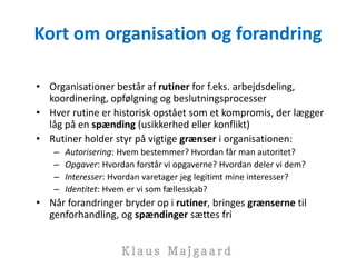 Kort om organisation og forandring
• Organisationer består af rutiner for f.eks. arbejdsdeling,
koordinering, opfølgning og beslutningsprocesser
• Hver rutine er historisk opstået som et kompromis, der lægger
låg på en spænding (usikkerhed eller konflikt)
• Rutiner holder styr på vigtige grænser i organisationen:
– Autorisering: Hvem bestemmer? Hvordan får man autoritet?
– Opgaver: Hvordan forstår vi opgaverne? Hvordan deler vi dem?
– Interesser: Hvordan varetager jeg legitimt mine interesser?
– Identitet: Hvem er vi som fællesskab?
• Når forandringer bryder op i rutiner, bringes grænserne til
genforhandling, og spændinger sættes fri
 