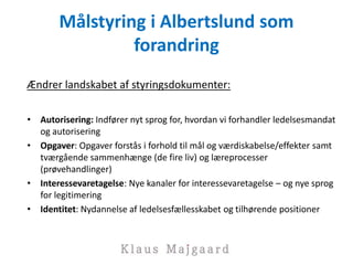 Målstyring i Albertslund som
forandring
Ændrer landskabet af styringsdokumenter:
• Autorisering: Indfører nyt sprog for, hvordan vi forhandler ledelsesmandat
og autorisering
• Opgaver: Opgaver forstås i forhold til mål og værdiskabelse/effekter samt
tværgående sammenhænge (de fire liv) og læreprocesser
(prøvehandlinger)
• Interessevaretagelse: Nye kanaler for interessevaretagelse – og nye sprog
for legitimering
• Identitet: Nydannelse af ledelsesfællesskabet og tilhørende positioner
 