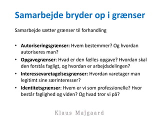 Samarbejde bryder op i grænser
Samarbejde sætter grænser til forhandling
• Autoriseringsgrænser: Hvem bestemmer? Og hvordan
autoriseres man?
• Opgavegrænser: Hvad er den fælles opgave? Hvordan skal
den forstås fagligt, og hvordan er arbejdsdelingen?
• Interessevaretagelsesgrænser: Hvordan varetager man
legitimt sine særinteresser?
• Identitetsgrænser: Hvem er vi som professionelle? Hvor
består faglighed og viden? Og hvad tror vi på?
 