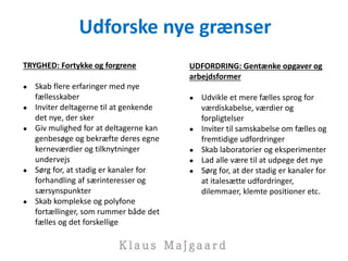 Udforske nye grænser
TRYGHED: Fortykke og forgrene
● Skab flere erfaringer med nye
fællesskaber
● Inviter deltagerne til at genkende
det nye, der sker
● Giv mulighed for at deltagerne kan
genbesøge og bekræfte deres egne
kerneværdier og tilknytninger
undervejs
● Sørg for, at stadig er kanaler for
forhandling af særinteresser og
særsynspunkter
● Skab komplekse og polyfone
fortællinger, som rummer både det
fælles og det forskellige
UDFORDRING: Gentænke opgaver og
arbejdsformer
● Udvikle et mere fælles sprog for
værdiskabelse, værdier og
forpligtelser
● Inviter til samskabelse om fælles og
fremtidige udfordringer
● Skab laboratorier og eksperimenter
● Lad alle være til at udpege det nye
● Sørg for, at der stadig er kanaler for
at italesætte udfordringer,
dilemmaer, klemte positioner etc.
 