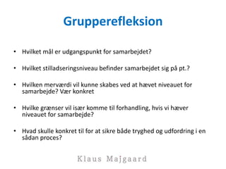 Grupperefleksion
• Hvilket mål er udgangspunkt for samarbejdet?
• Hvilket stilladseringsniveau befinder samarbejdet sig på pt.?
• Hvilken merværdi vil kunne skabes ved at hævet niveauet for
samarbejde? Vær konkret
• Hvilke grænser vil især komme til forhandling, hvis vi hæver
niveauet for samarbejde?
• Hvad skulle konkret til for at sikre både tryghed og udfordring i en
sådan proces?
 