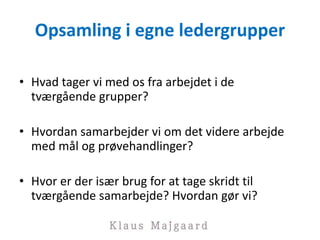 Opsamling i egne ledergrupper
• Hvad tager vi med os fra arbejdet i de
tværgående grupper?
• Hvordan samarbejder vi om det videre arbejde
med mål og prøvehandlinger?
• Hvor er der især brug for at tage skridt til
tværgående samarbejde? Hvordan gør vi?
 